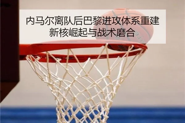 内马尔离队后巴黎进攻体系重建 新核崛起与战术磨合