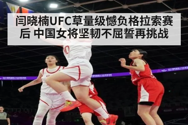 闫晓楠UFC草量级憾负格拉索赛后 中国女将坚韧不屈誓再挑战